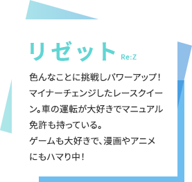 【リゼット（Re:Z）】色んなことに挑戦しパワーアップ！マイナーチェンジしたレースクイーン。車の運転が大好きでマニュアル免許も持っている。ゲームも大好きで、漫画やアニメにもハマり中！