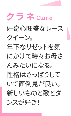 【クラネ（Clane）】好奇心旺盛なレースクイーン。年下なリゼットを気にかけて時々お母さんみたいになる。性格はさっぱりしていて面倒見が良い。新しいものと歌とダンスが好き！